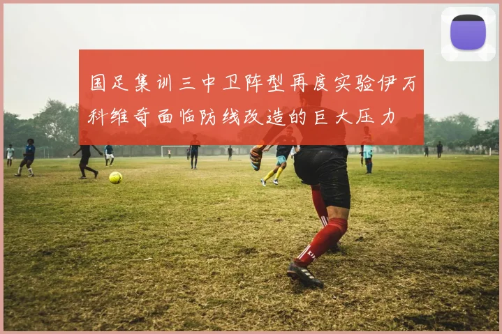 国足集训三中卫阵型再度实验伊万科维奇面临防线改造的巨大压力