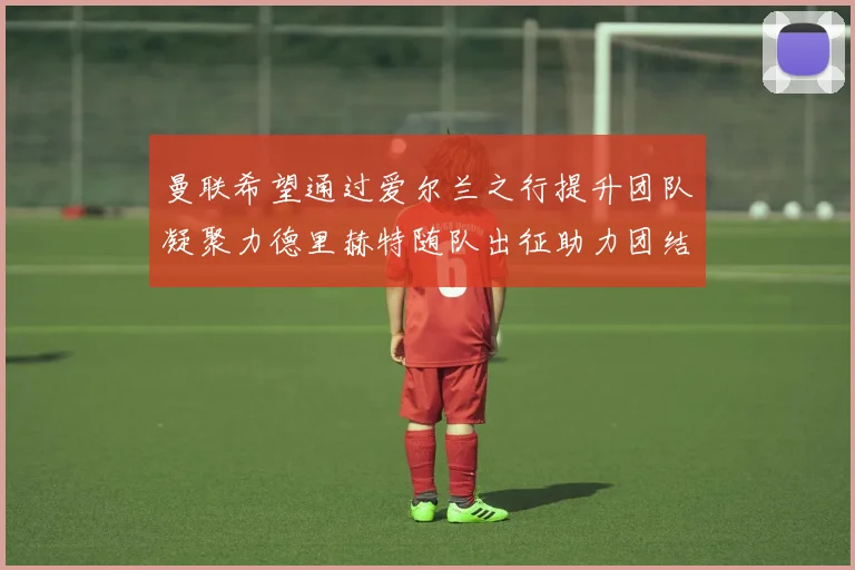 曼联希望通过爱尔兰之行提升团队凝聚力德里赫特随队出征助力团结