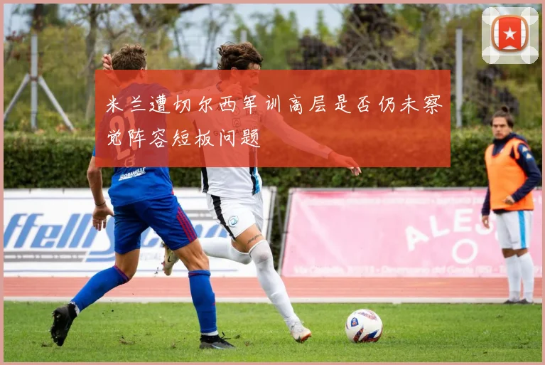 米兰遭切尔西军训高层是否仍未察觉阵容短板问题