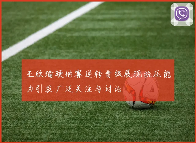 王欣瑜硬地赛逆转晋级展现抗压能力引发广泛关注与讨论