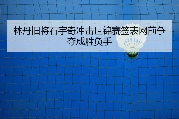 林丹旧将石宇奇冲击世锦赛签表网前争夺成胜负手