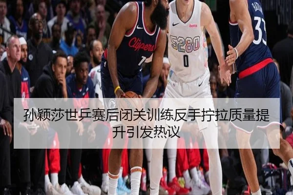 孙颖莎世乒赛后闭关训练反手拧拉质量提升引发热议