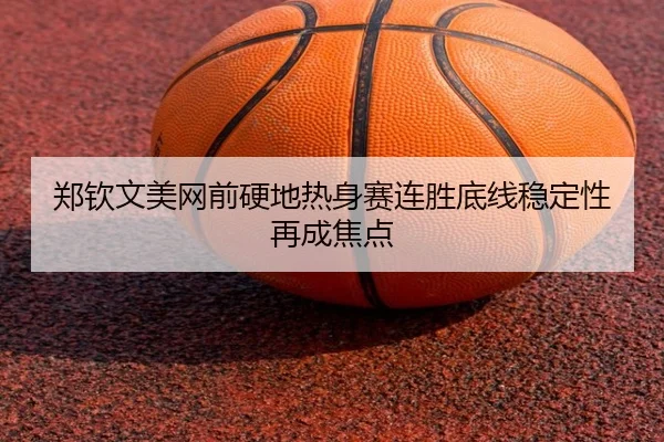 郑钦文美网前硬地热身赛连胜底线稳定性再成焦点